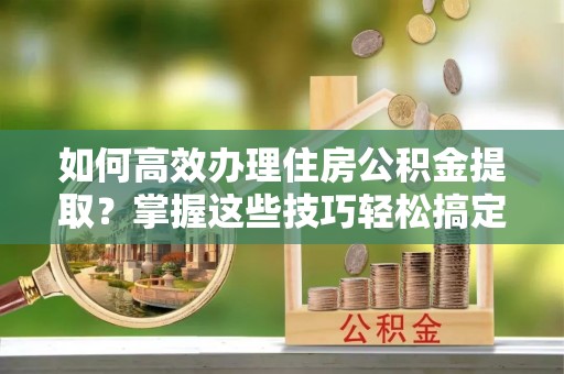 湟中如何高效办理住房公积金提取？掌握这些技巧轻松搞定