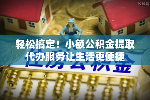 湟中轻松搞定！小额公积金提取代办服务让生活更便捷
