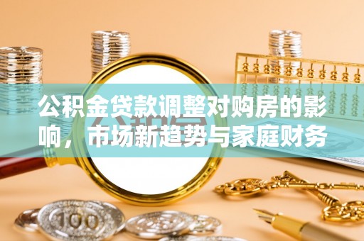 湟中公积金贷款调整对购房的影响，市场新趋势与家庭财务规划