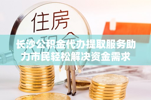 湟中长沙公积金代办提取服务助力市民轻松解决资金需求