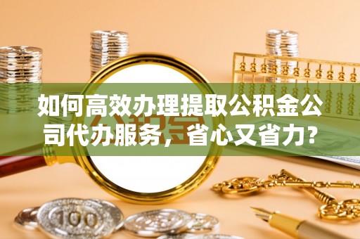 湟中如何高效办理提取公积金公司代办服务，省心又省力？