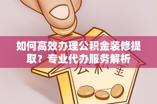 湟中如何高效办理公积金装修提取？专业代办服务解析