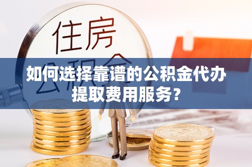 湟中如何选择靠谱的公积金代办提取费用服务？