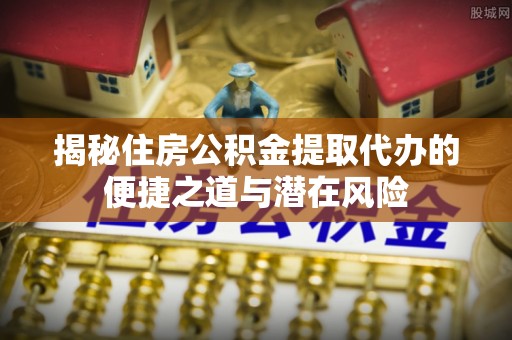 湟中揭秘住房公积金提取代办的便捷之道与潜在风险