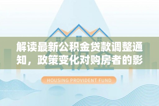 湟中解读最新公积金贷款调整通知，政策变化对购房者的影响与应对策略