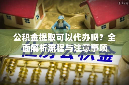 湟中公积金提取可以代办吗？全面解析流程与注意事项