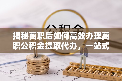 湟中揭秘离职后如何高效办理离职公积金提取代办，一站式服务全解析