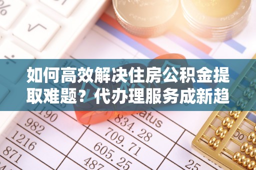 湟中如何高效解决住房公积金提取难题？代办理服务成新趋势