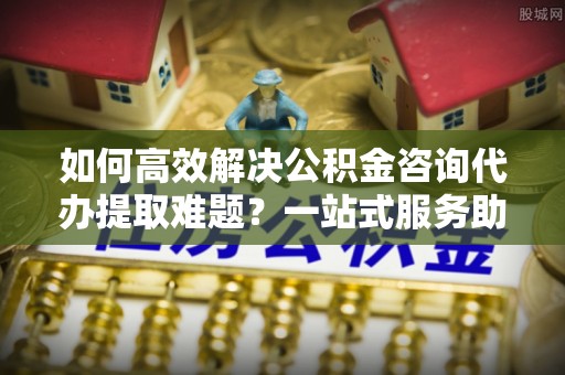 湟中如何高效解决公积金咨询代办提取难题？一站式服务助您轻松搞定
