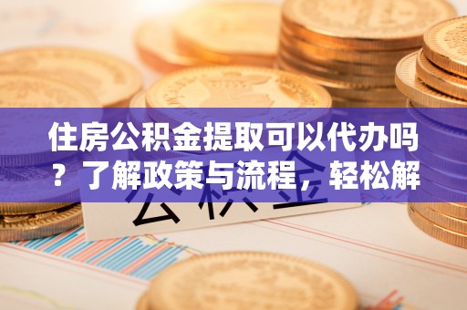 湟中住房公积金提取可以代办吗？了解政策与流程，轻松解决疑惑