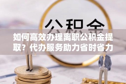 湟中如何高效办理离职公积金提取？代办服务助力省时省力