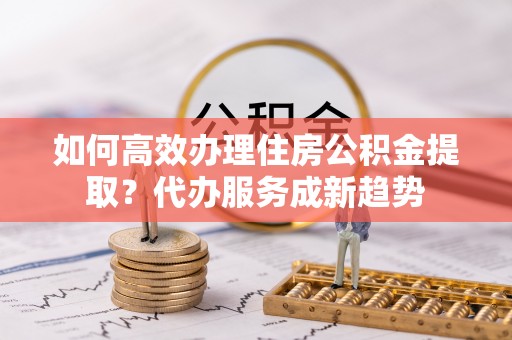 湟中如何高效办理住房公积金提取？代办服务成新趋势