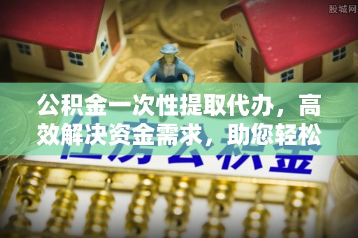湟中公积金一次性提取代办，高效解决资金需求，助您轻松应对生活难题