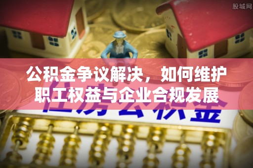 湟中公积金争议解决，如何维护职工权益与企业合规发展