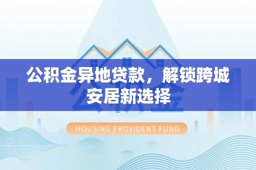 湟中公积金异地贷款，解锁跨城安居新选择