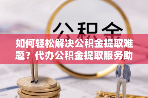湟中如何轻松解决公积金提取难题？代办公积金提取服务助您一臂之力