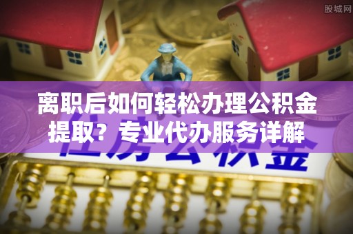 湟中离职后如何轻松办理公积金提取？专业代办服务详解