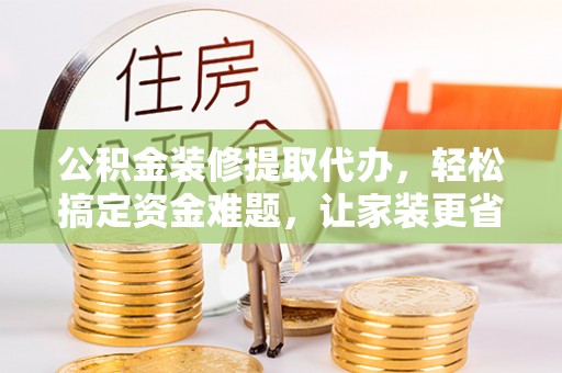 湟中公积金装修提取代办，轻松搞定资金难题，让家装更省心