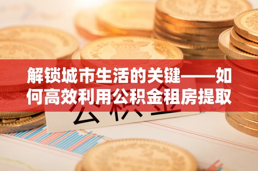 湟中解锁城市生活的关键——如何高效利用公积金租房提取实现居住自由