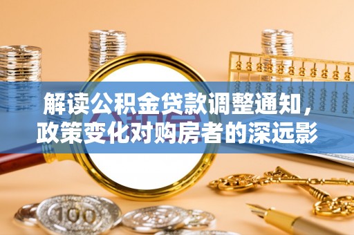 湟中解读公积金贷款调整通知，政策变化对购房者的深远影响