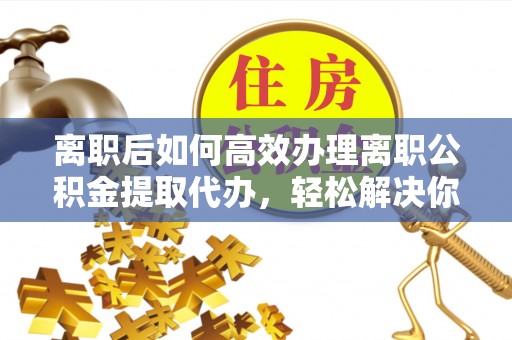 湟中离职后如何高效办理离职公积金提取代办，轻松解决你的后顾之忧