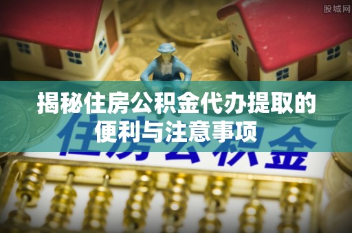 湟中揭秘住房公积金代办提取的便利与注意事项