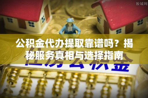 湟中公积金代办提取靠谱吗？揭秘服务真相与选择指南