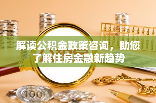 湟中解读公积金政策咨询，助您了解住房金融新趋势