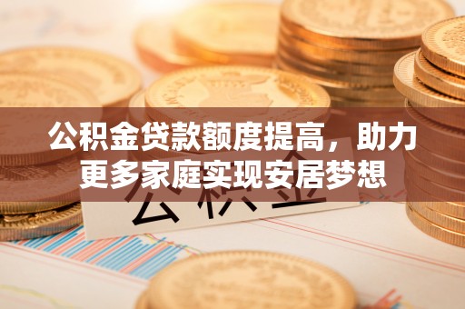 湟中公积金贷款额度提高，助力更多家庭实现安居梦想
