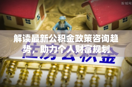 湟中解读最新公积金政策咨询趋势，助力个人财富规划