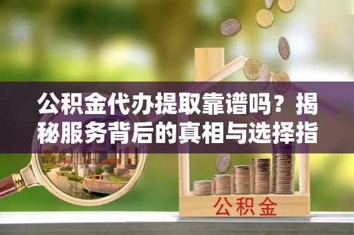 湟中公积金代办提取靠谱吗？揭秘服务背后的真相与选择指南