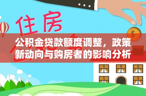 湟中公积金贷款额度调整，政策新动向与购房者的影响分析