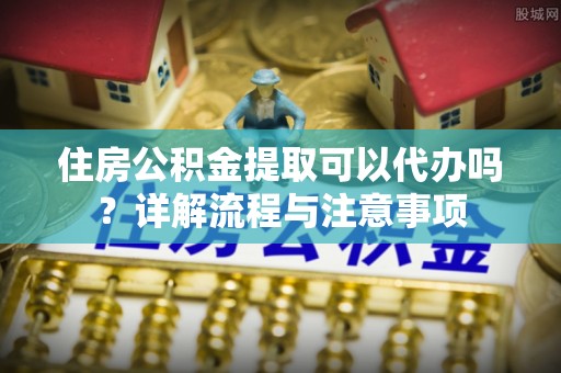 湟中住房公积金提取可以代办吗？详解流程与注意事项