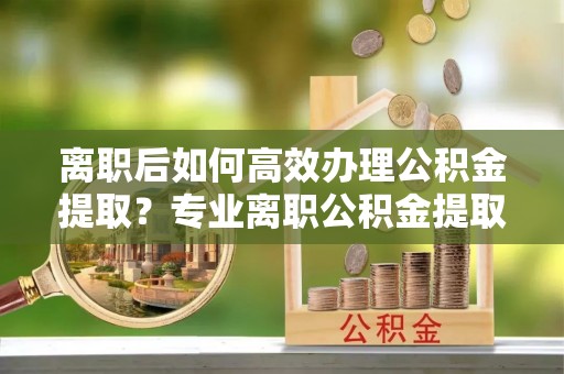 湟中离职后如何高效办理公积金提取？专业离职公积金提取代办服务指南