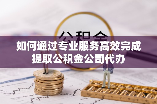 湟中如何通过专业服务高效完成提取公积金公司代办