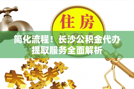 湟中简化流程！长沙公积金代办提取服务全面解析