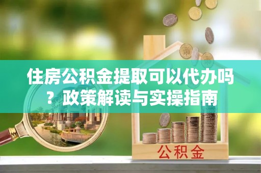 湟中住房公积金提取可以代办吗？政策解读与实操指南