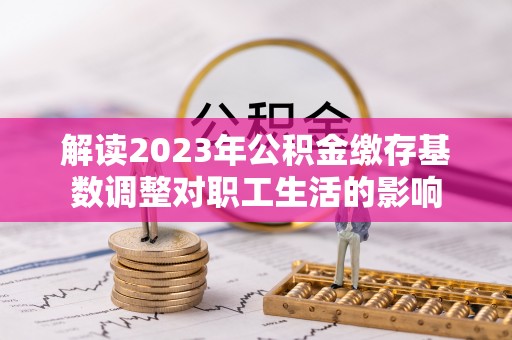 湟中解读2023年公积金缴存基数调整对职工生活的影响