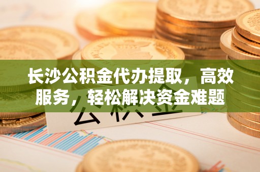湟中长沙公积金代办提取，高效服务，轻松解决资金难题