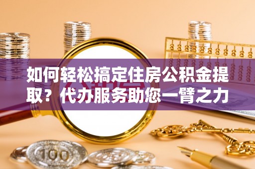 湟中如何轻松搞定住房公积金提取？代办服务助您一臂之力