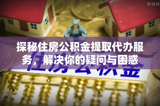 湟中探秘住房公积金提取代办服务，解决你的疑问与困惑