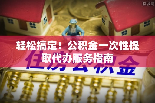 湟中轻松搞定！公积金一次性提取代办服务指南