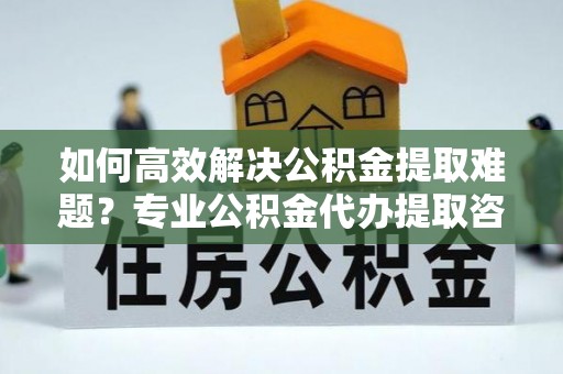 湟中如何高效解决公积金提取难题？专业公积金代办提取咨询服务来助力