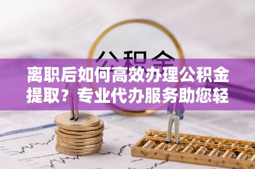 湟中离职后如何高效办理公积金提取？专业代办服务助您轻松搞定