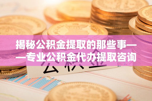 湟中揭秘公积金提取的那些事——专业公积金代办提取咨询服务指南