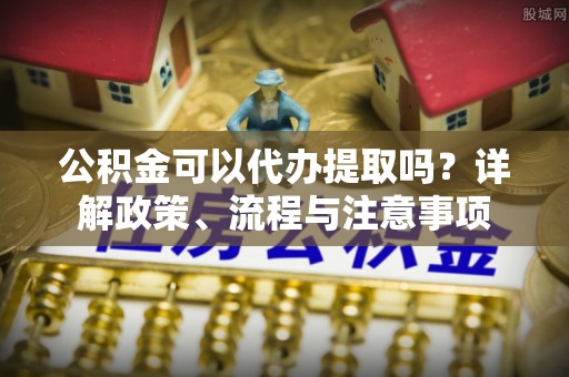 湟中公积金可以代办提取吗？详解政策、流程与注意事项